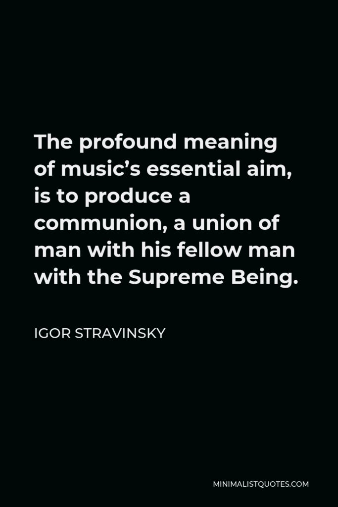 Igor Stravinsky Quote - The profound meaning of music’s essential aim, is to produce a communion, a union of man with his fellow man with the Supreme Being.