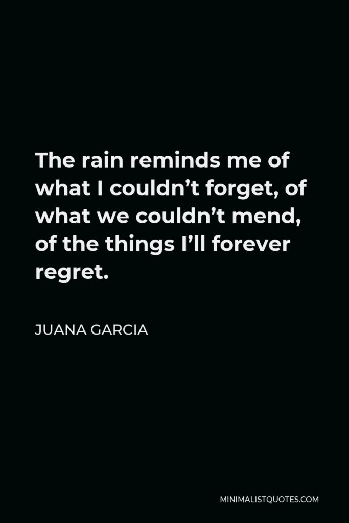Juana Garcia Quote - The rain reminds me of what I couldn’t forget, of what we couldn’t mend, of the things I’ll forever regret.