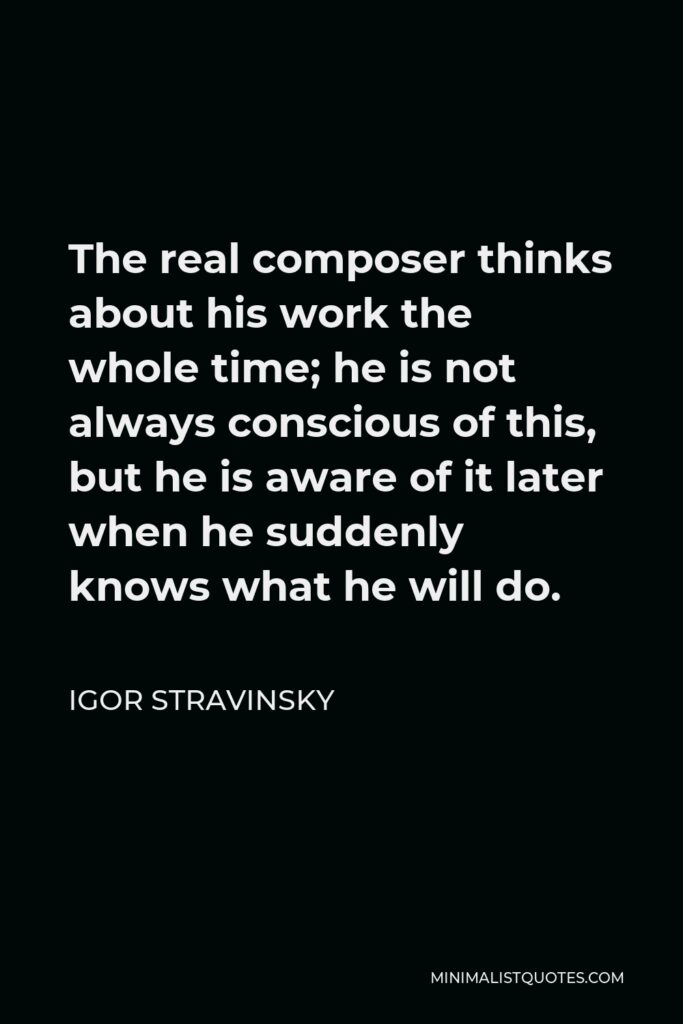 Igor Stravinsky Quote - The real composer thinks about his work the whole time; he is not always conscious of this, but he is aware of it later when he suddenly knows what he will do.