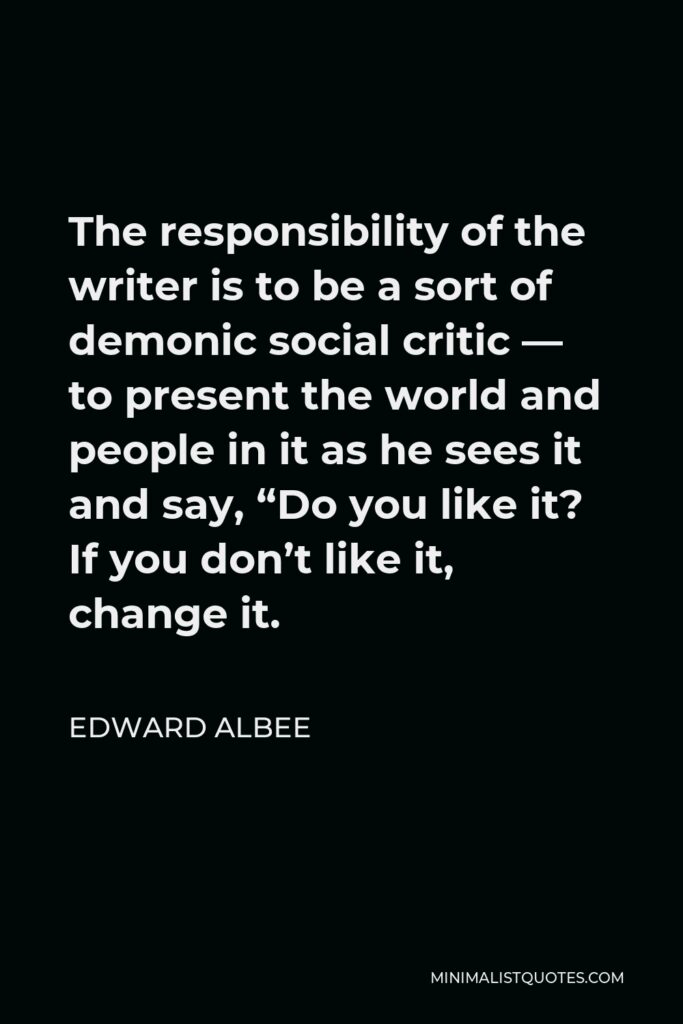 Edward Albee Quote - The responsibility of the writer is to be a sort of demonic social critic — to present the world and people in it as he sees it and say, “Do you like it? If you don’t like it, change it.
