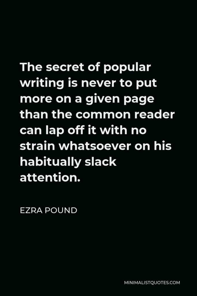 Ezra Pound Quote - The secret of popular writing is never to put more on a given page than the common reader can lap off it with no strain whatsoever on his habitually slack attention.