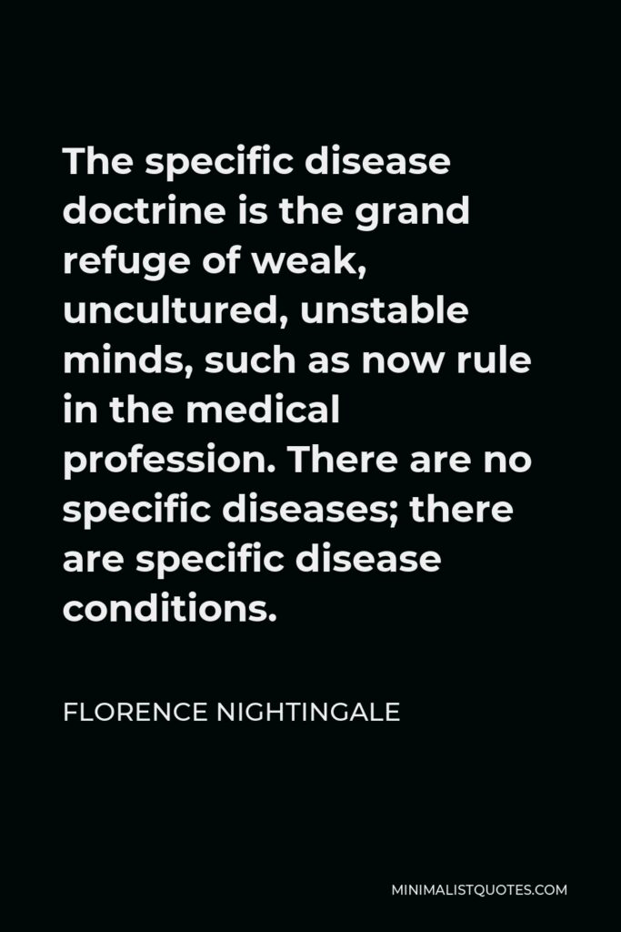 Florence Nightingale Quote - The specific disease doctrine is the grand refuge of weak, uncultured, unstable minds, such as now rule in the medical profession. There are no specific diseases; there are specific disease conditions.