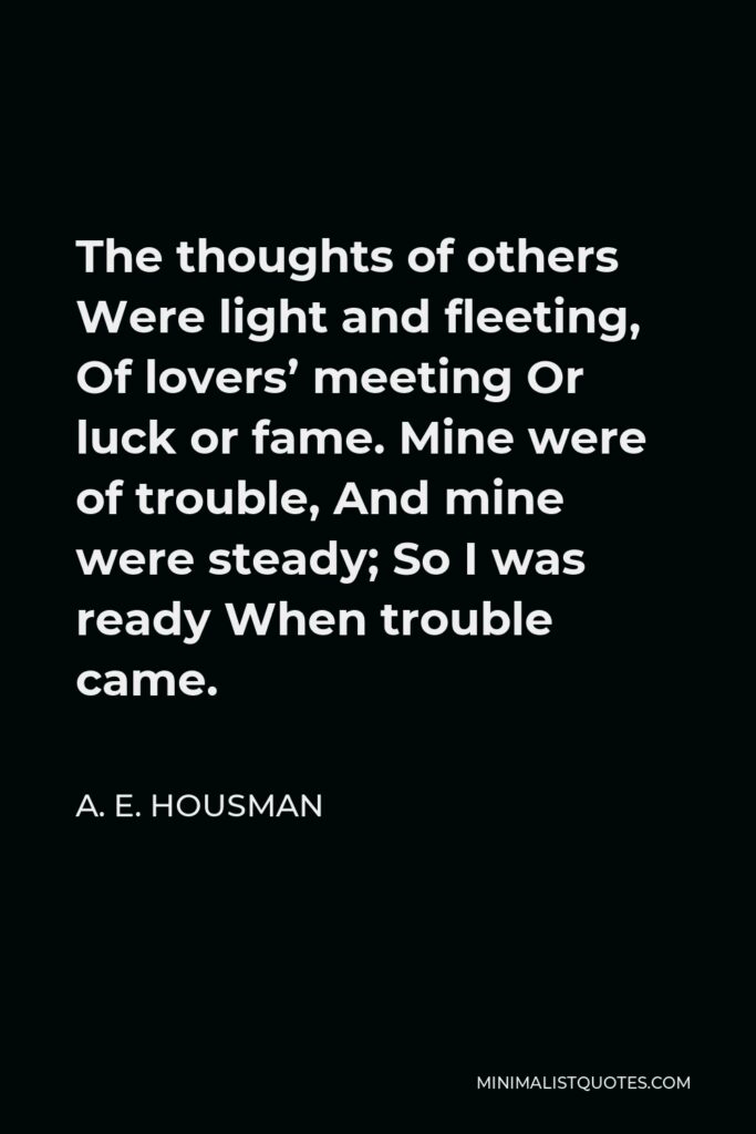 A. E. Housman Quote - The thoughts of others Were light and fleeting, Of lovers’ meeting Or luck or fame. Mine were of trouble, And mine were steady; So I was ready When trouble came.