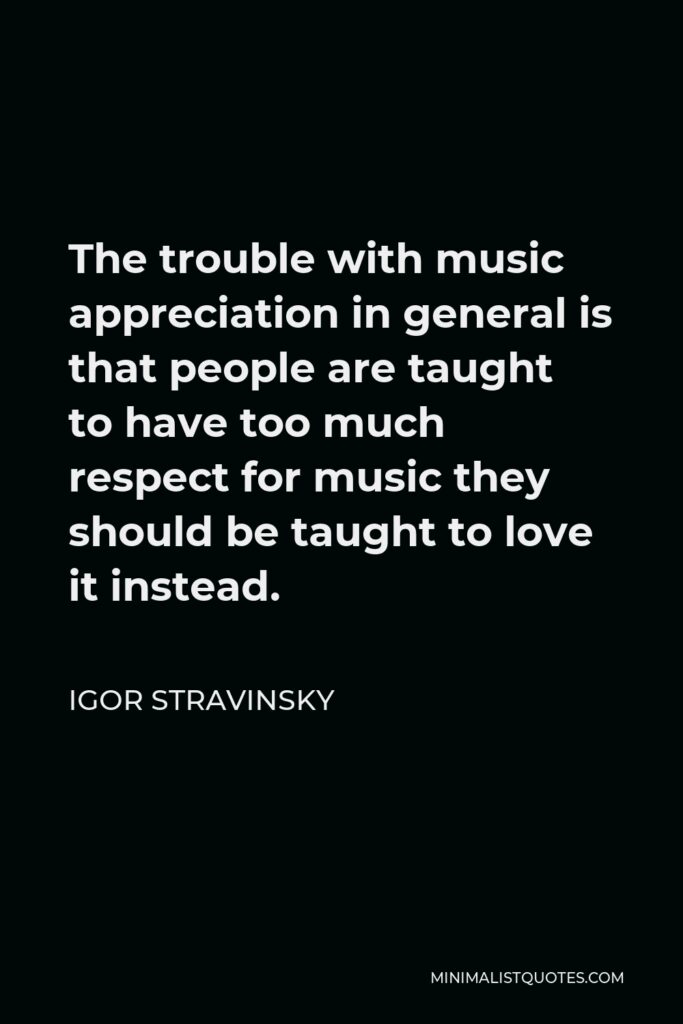 Igor Stravinsky Quote - The trouble with music appreciation in general is that people are taught to have too much respect for music they should be taught to love it instead.