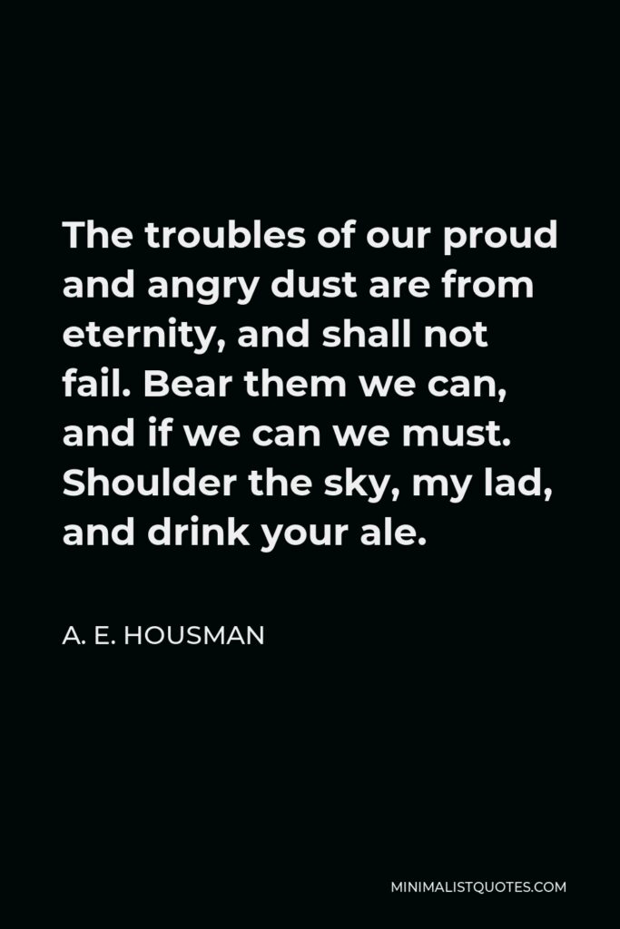 A. E. Housman Quote - The troubles of our proud and angry dust are from eternity, and shall not fail. Bear them we can, and if we can we must. Shoulder the sky, my lad, and drink your ale.