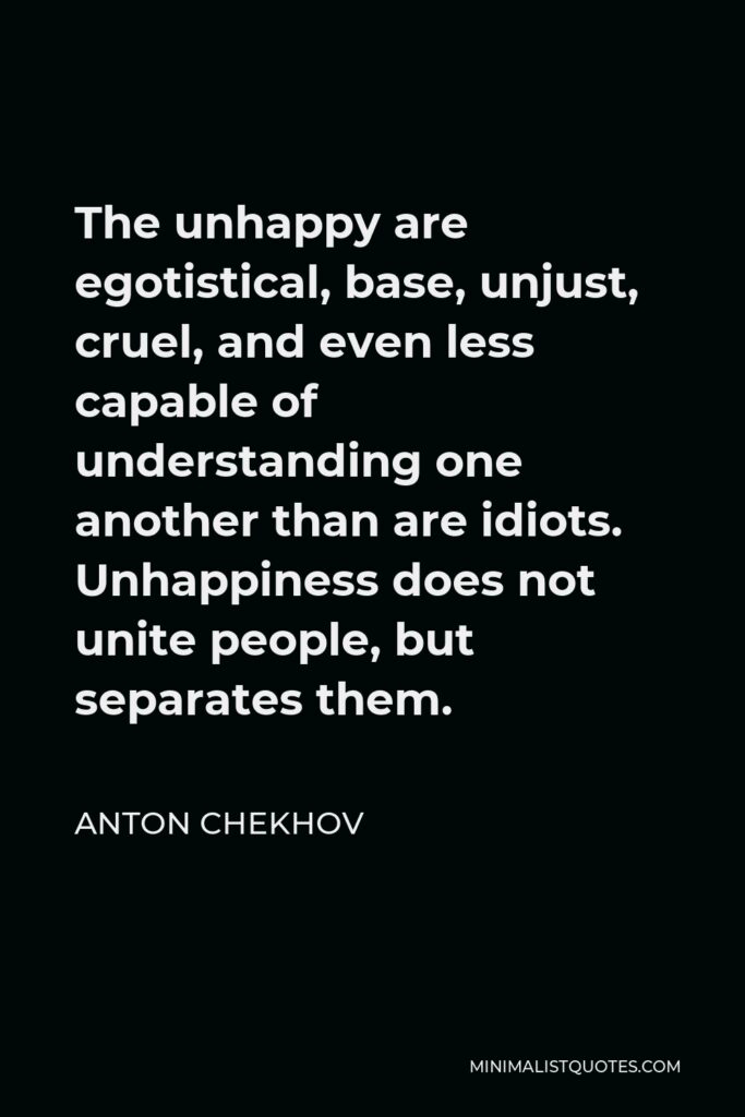 Anton Chekhov Quote - The unhappy are egotistical, base, unjust, cruel, and even less capable of understanding one another than are idiots. Unhappiness does not unite people, but separates them.