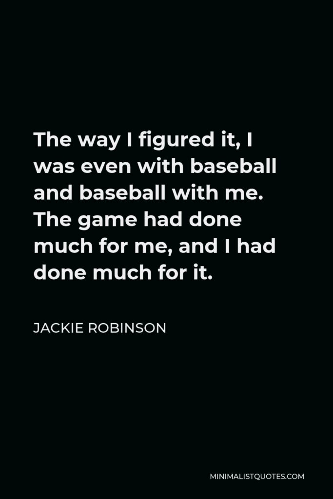 Jackie Robinson Quote - The way I figured it, I was even with baseball and baseball with me. The game had done much for me, and I had done much for it.
