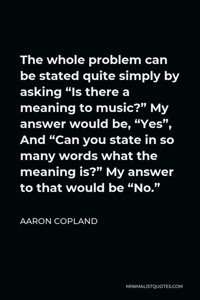 Aaron Copland Quote - The whole problem can be stated quite simply by asking “Is there a meaning to music?” My answer would be, “Yes”, And “Can you state in so many words what the meaning is?” My answer to that would be “No.”