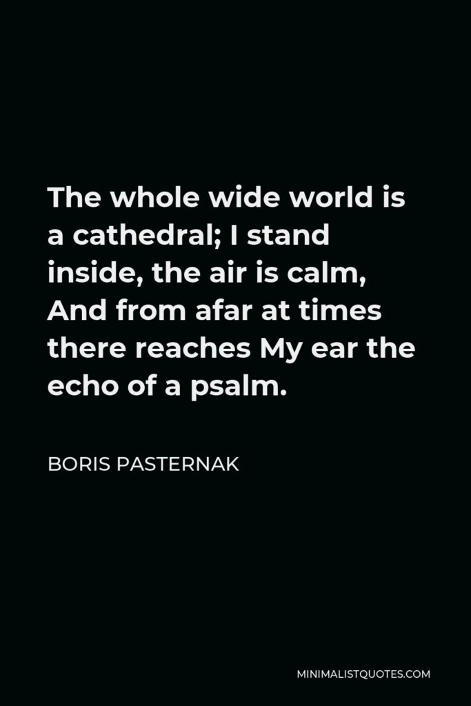 Boris Pasternak Quote - The whole wide world is a cathedral; I stand inside, the air is calm, And from afar at times there reaches My ear the echo of a psalm.