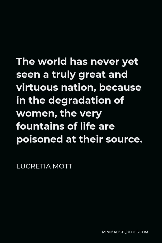 Lucretia Mott Quote - The world has never yet seen a truly great and virtuous nation, because in the degradation of women, the very fountains of life are poisoned at their source.