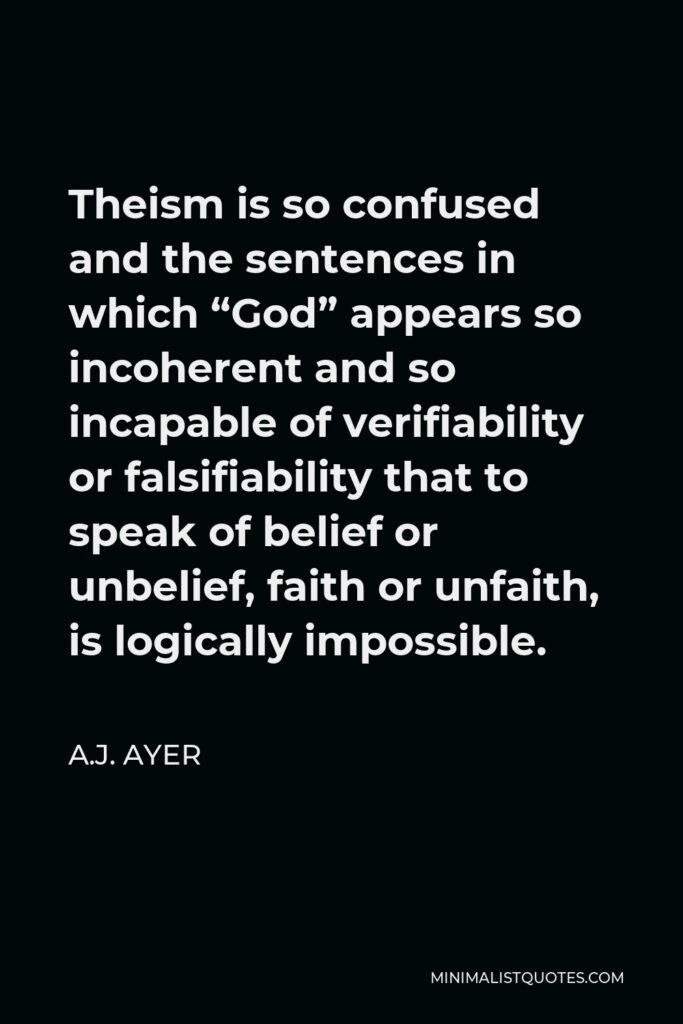 A.J. Ayer Quote - Theism is so confused and the sentences in which “God” appears so incoherent and so incapable of verifiability or falsifiability that to speak of belief or unbelief, faith or unfaith, is logically impossible.