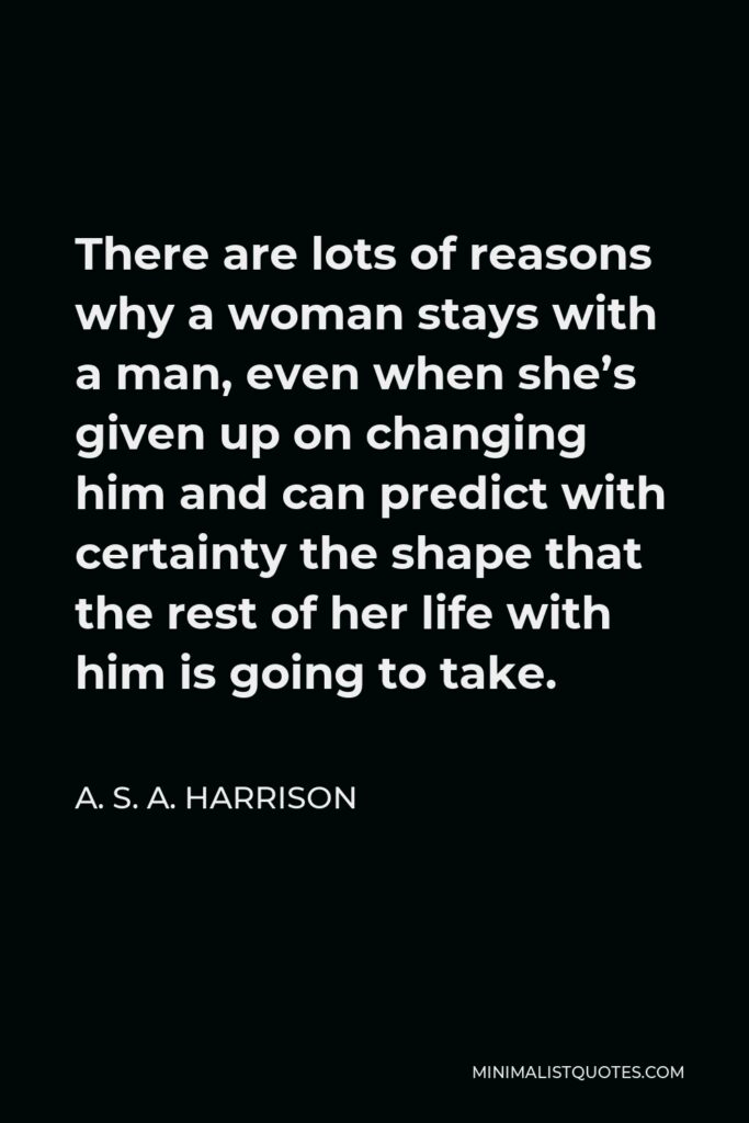 A. S. A. Harrison Quote - There are lots of reasons why a woman stays with a man, even when she’s given up on changing him and can predict with certainty the shape that the rest of her life with him is going to take.
