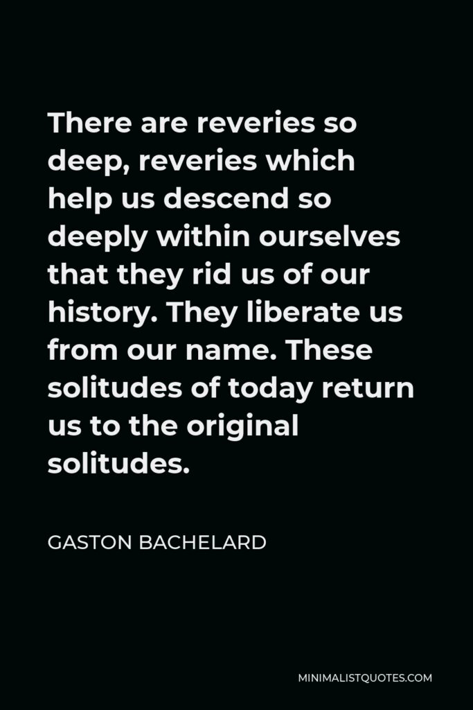 Gaston Bachelard Quote - There are reveries so deep, reveries which help us descend so deeply within ourselves that they rid us of our history. They liberate us from our name. These solitudes of today return us to the original solitudes.