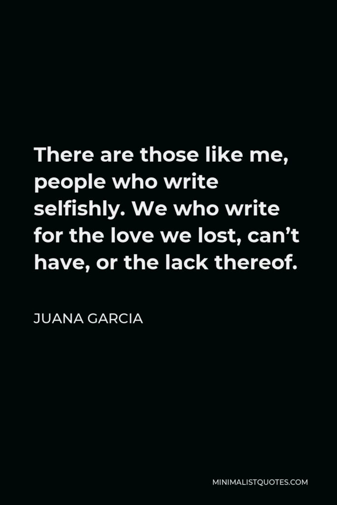 Juana Garcia Quote - There are those like me, people who write selfishly. We who write for the love we lost, can’t have, or the lack thereof.