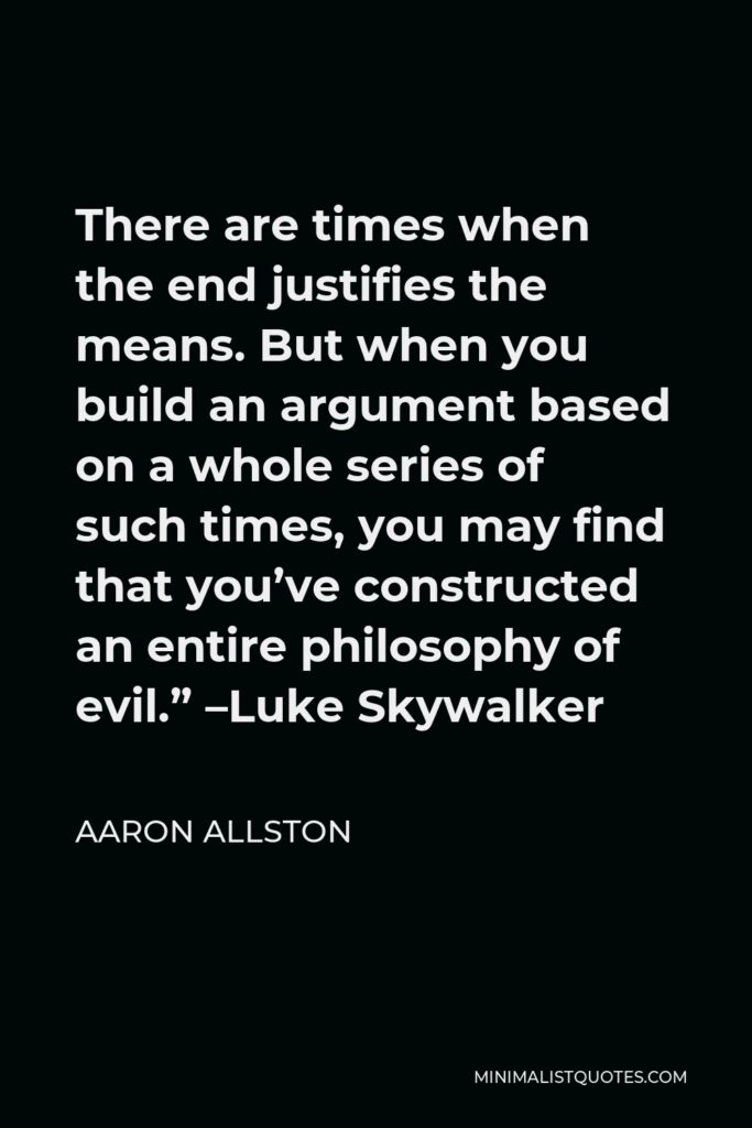 Aaron Allston Quote - There are times when the end justifies the means. But when you build an argument based on a whole series of such times, you may find that you’ve constructed an entire philosophy of evil.” –Luke Skywalker