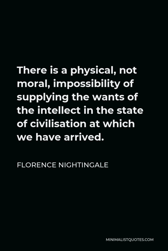 Florence Nightingale Quote - There is a physical, not moral, impossibility of supplying the wants of the intellect in the state of civilisation at which we have arrived.