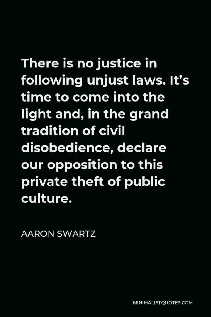 Aaron Swartz Quote - There is no justice in following unjust laws. It’s time to come into the light and, in the grand tradition of civil disobedience, declare our opposition to this private theft of public culture.