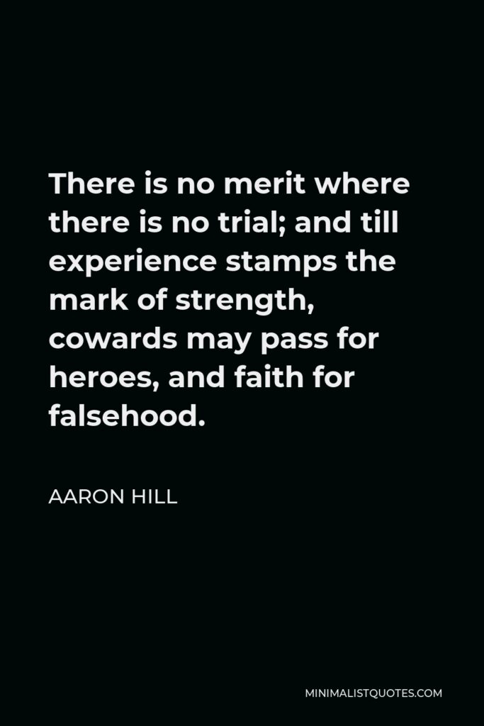 Aaron Hill Quote - There is no merit where there is no trial; and till experience stamps the mark of strength, cowards may pass for heroes, and faith for falsehood.