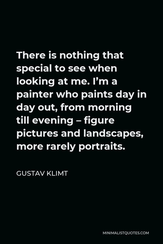 Gustav Klimt Quote - There is nothing that special to see when looking at me. I’m a painter who paints day in day out, from morning till evening – figure pictures and landscapes, more rarely portraits.