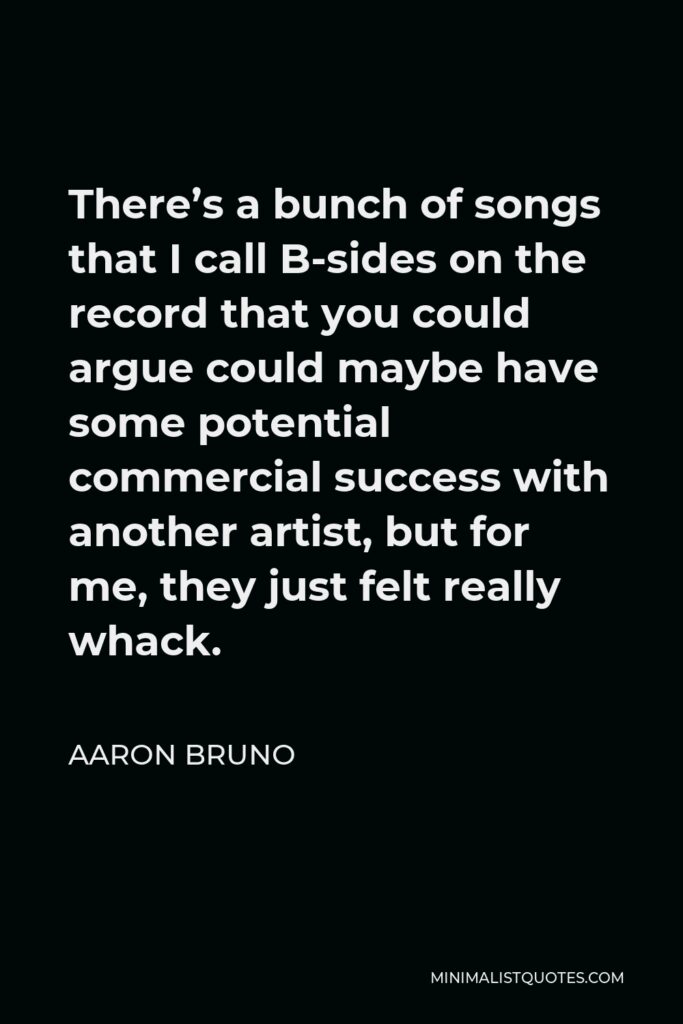 Aaron Bruno Quote - There’s a bunch of songs that I call B-sides on the record that you could argue could maybe have some potential commercial success with another artist, but for me, they just felt really whack.