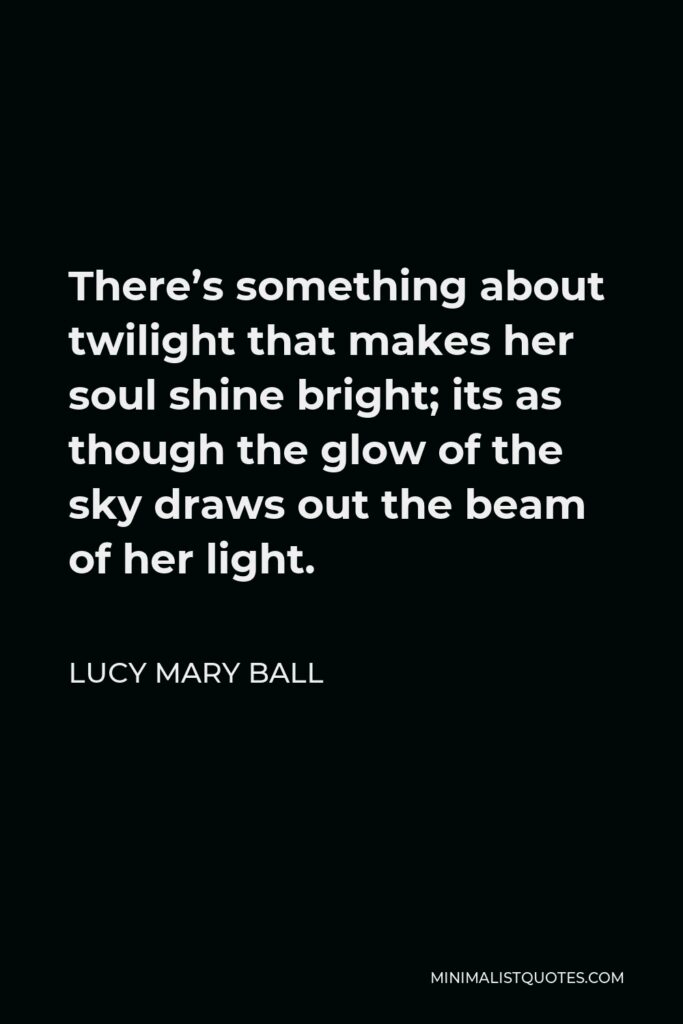 Lucy Mary Ball Quote - There’s something about twilight that makes her soul shine bright; its as though the glow of the sky draws out the beam of her light.