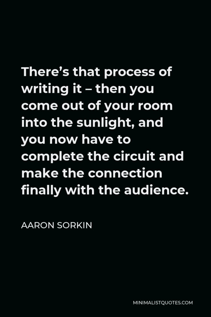 Aaron Sorkin Quote - There’s that process of writing it – then you come out of your room into the sunlight, and you now have to complete the circuit and make the connection finally with the audience.