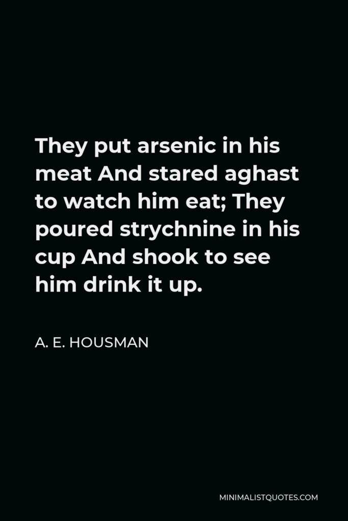 A. E. Housman Quote - They put arsenic in his meat And stared aghast to watch him eat; They poured strychnine in his cup And shook to see him drink it up.