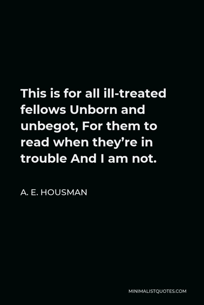A. E. Housman Quote - This is for all ill-treated fellows Unborn and unbegot, For them to read when they’re in trouble And I am not.
