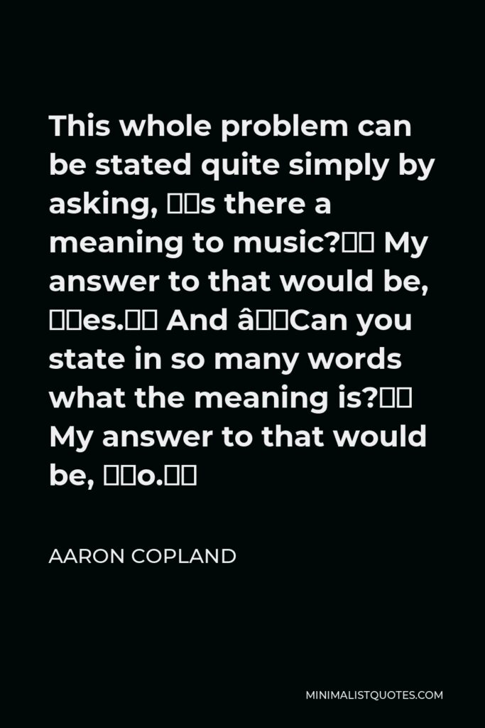 Aaron Copland Quote - This whole problem can be stated quite simply by asking, “Is there a meaning to music?” My answer to that would be, “Yes.” And “Can you state in so many words what the meaning is?” My answer to that would be, “No.”