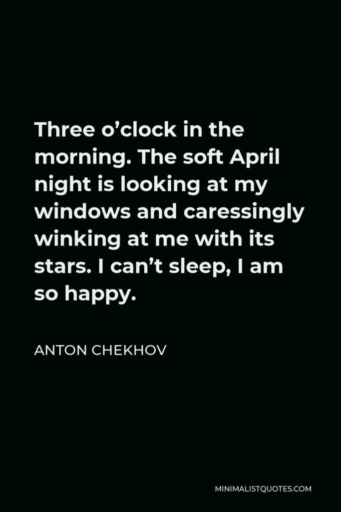 Anton Chekhov Quote - Three o’clock in the morning. The soft April night is looking at my windows and caressingly winking at me with its stars. I can’t sleep, I am so happy.