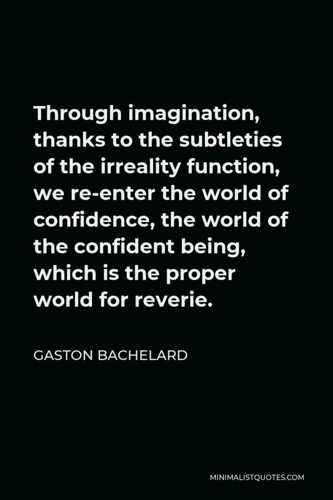 Gaston Bachelard Quote - Through imagination, thanks to the subtleties of the irreality function, we re-enter the world of confidence, the world of the confident being, which is the proper world for reverie.