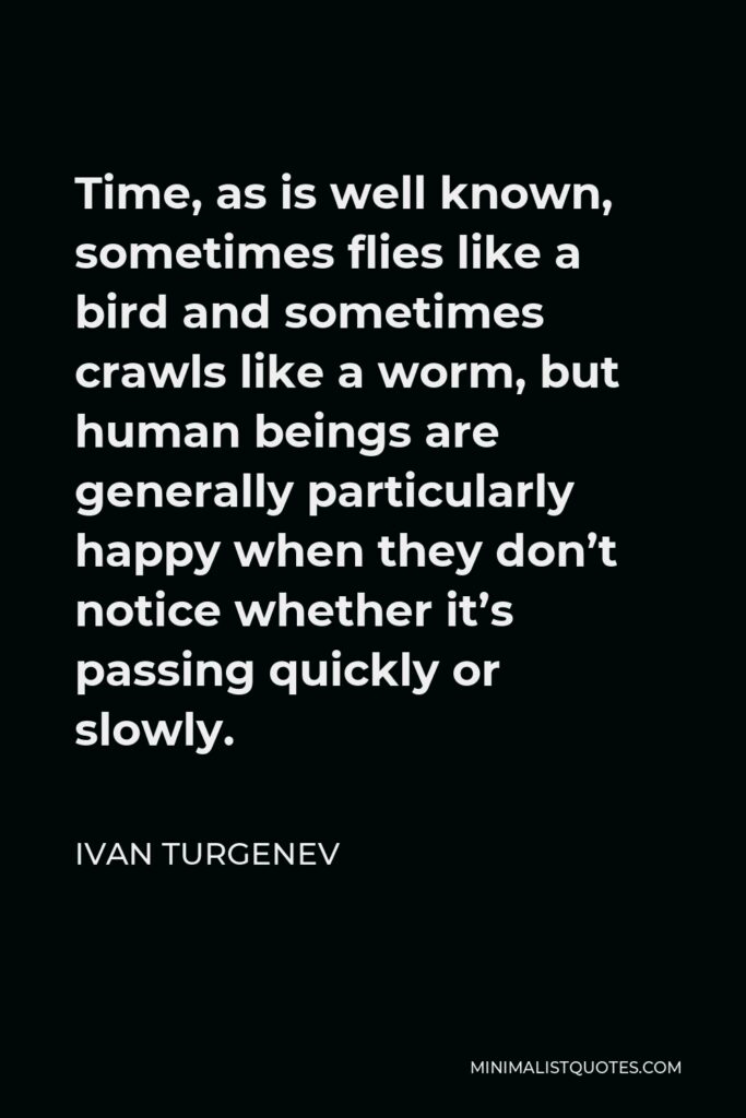 Ivan Turgenev Quote - Time, as is well known, sometimes flies like a bird and sometimes crawls like a worm, but human beings are generally particularly happy when they don’t notice whether it’s passing quickly or slowly.