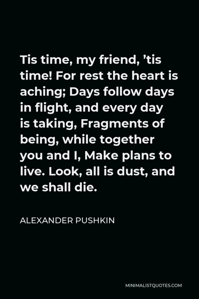 Alexander Pushkin Quote - Tis time, my friend, ’tis time! For rest the heart is aching; Days follow days in flight, and every day is taking, Fragments of being, while together you and I, Make plans to live. Look, all is dust, and we shall die.