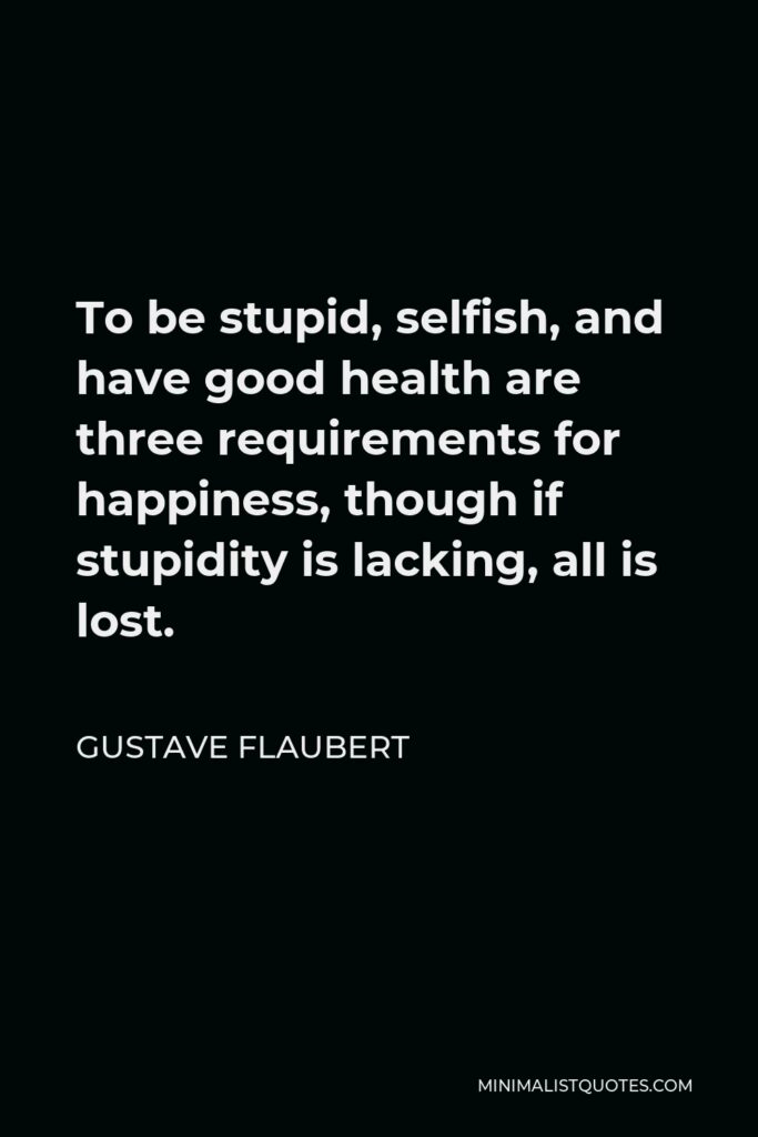 Gustave Flaubert Quote - To be stupid, selfish, and have good health are three requirements for happiness, though if stupidity is lacking, all is lost.