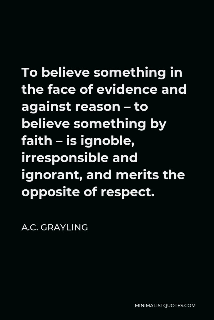 A.C. Grayling Quote - To believe something in the face of evidence and against reason – to believe something by faith – is ignoble, irresponsible and ignorant, and merits the opposite of respect.