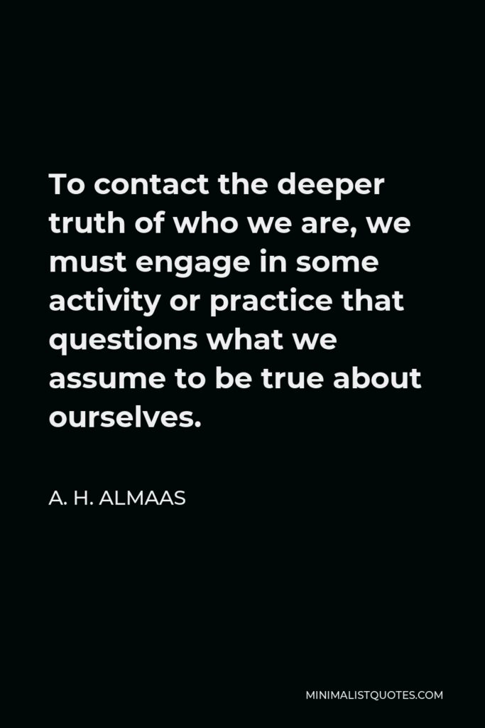 A. H. Almaas Quote - To contact the deeper truth of who we are, we must engage in some activity or practice that questions what we assume to be true about ourselves.