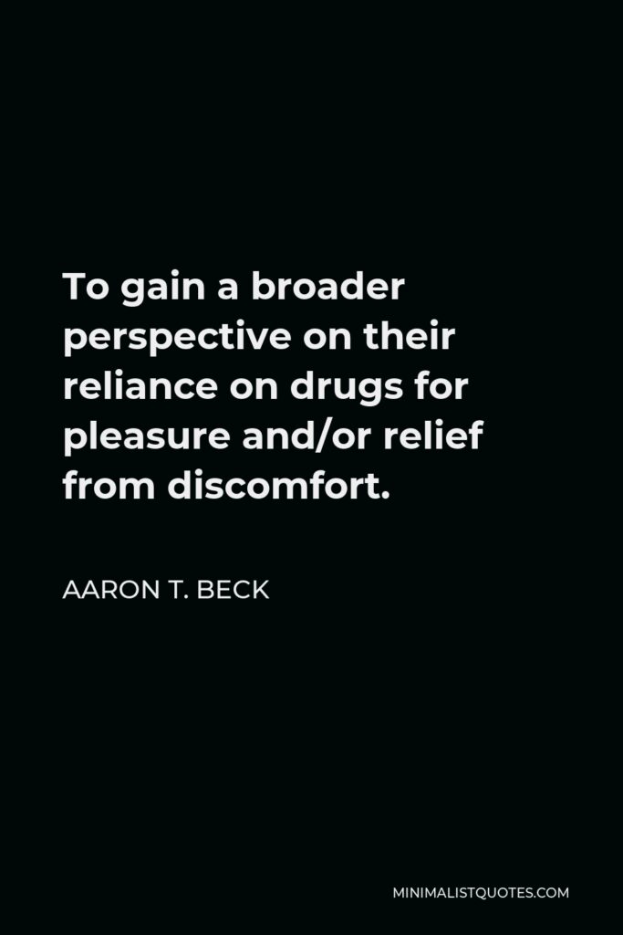 Aaron T. Beck Quote - To gain a broader perspective on their reliance on drugs for pleasure and/or relief from discomfort.