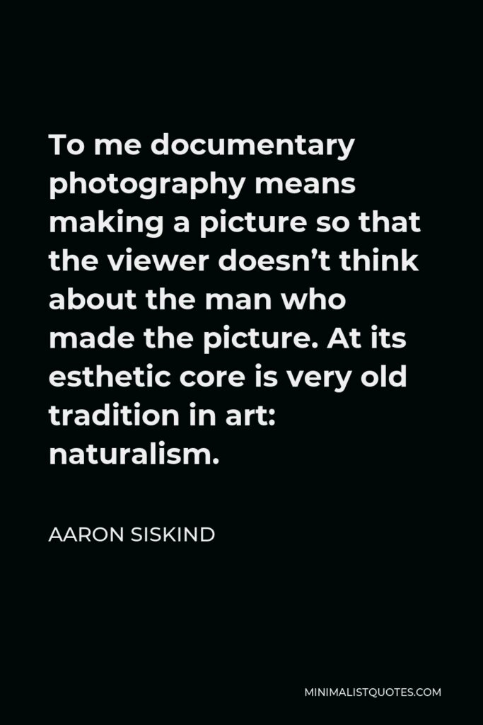 Aaron Siskind Quote - To me documentary photography means making a picture so that the viewer doesn’t think about the man who made the picture. At its esthetic core is very old tradition in art: naturalism.