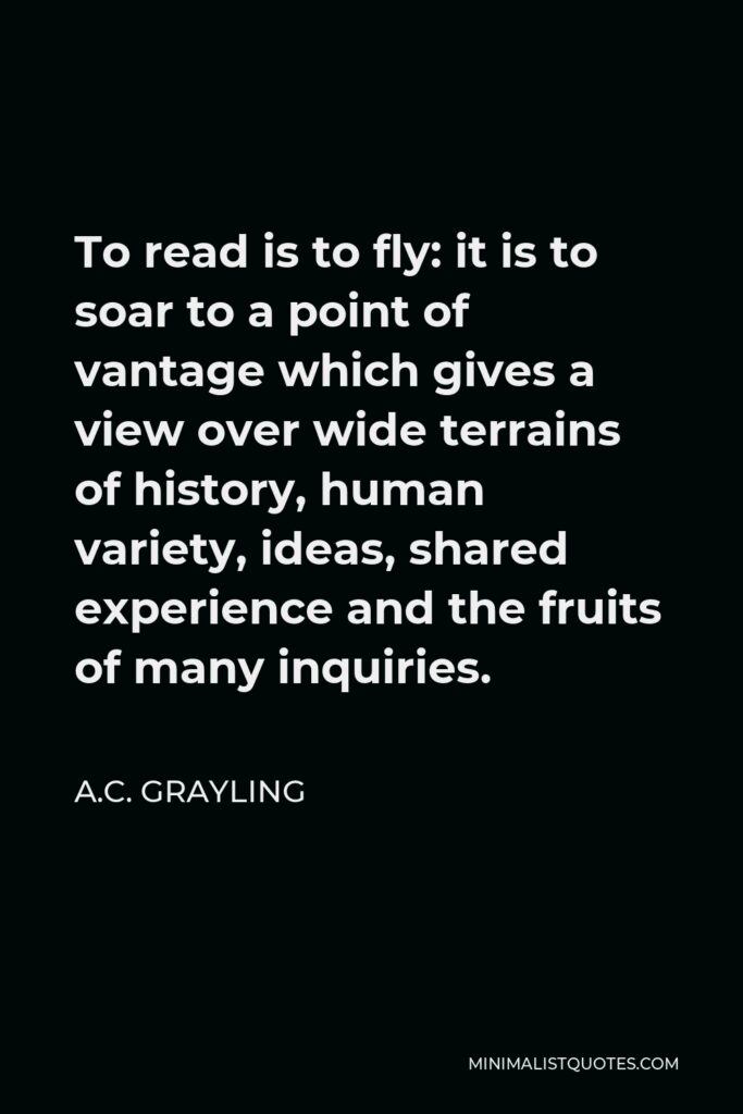 A.C. Grayling Quote - To read is to fly: it is to soar to a point of vantage which gives a view over wide terrains of history, human variety, ideas, shared experience and the fruits of many inquiries.
