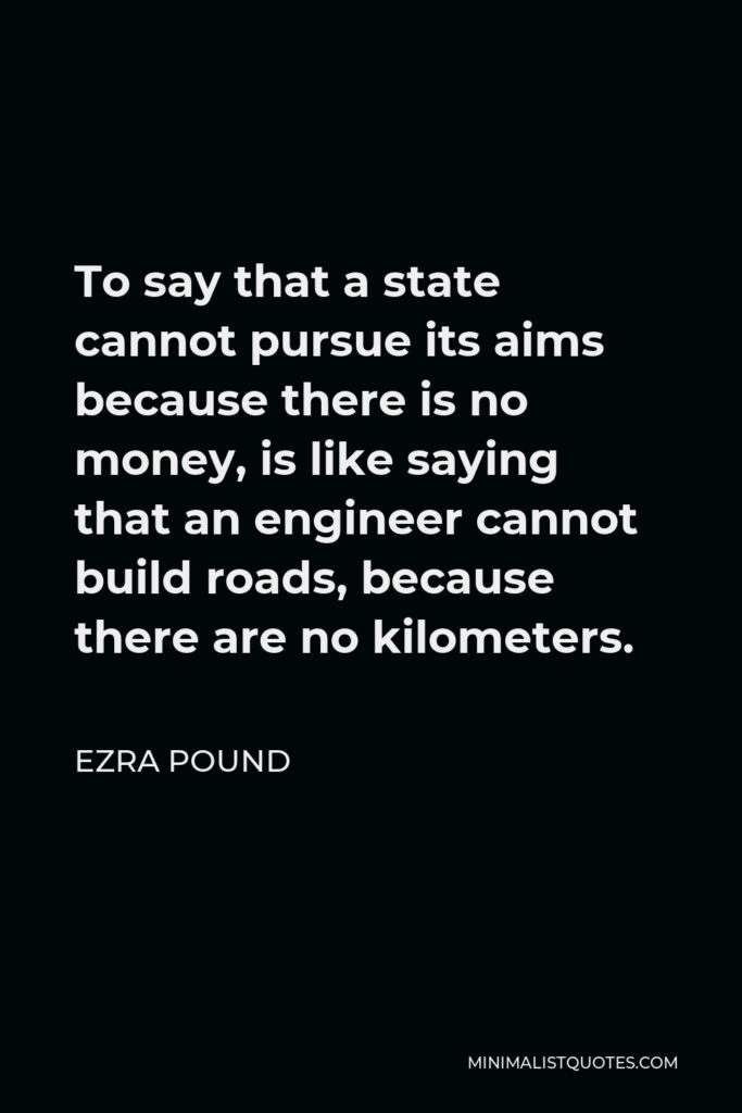 Ezra Pound Quote - To say that a state cannot pursue its aims because there is no money, is like saying that an engineer cannot build roads, because there are no kilometers.