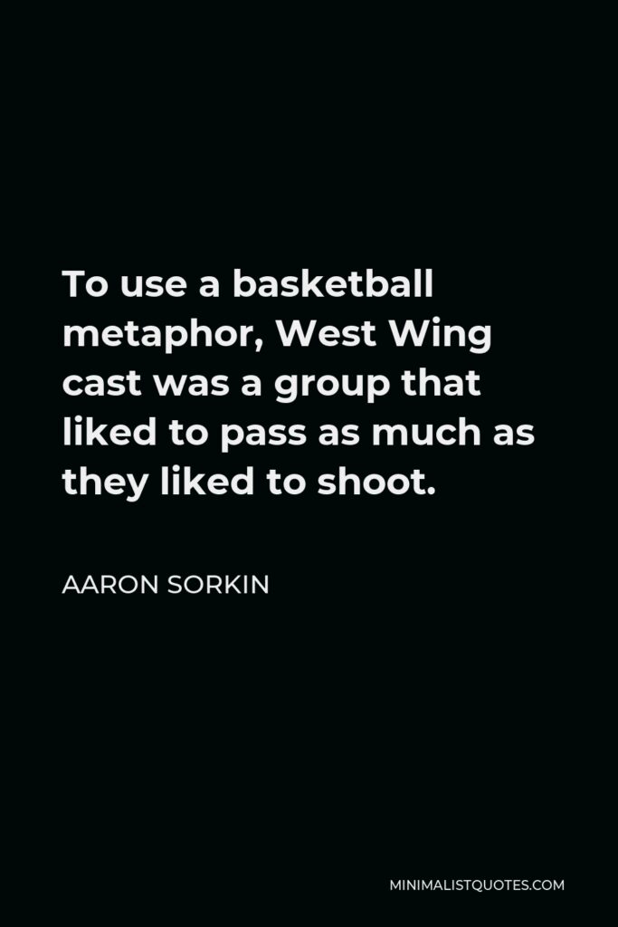 Aaron Sorkin Quote - To use a basketball metaphor, West Wing cast was a group that liked to pass as much as they liked to shoot.