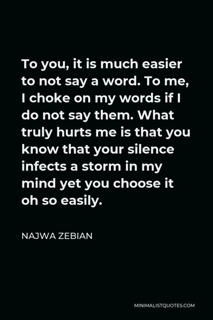 Najwa Zebian Quote - To you, it is much easier to not say a word. To me, I choke on my words if I do not say them. What truly hurts me is that you know that your silence infects a storm in my mind yet you choose it oh so easily.