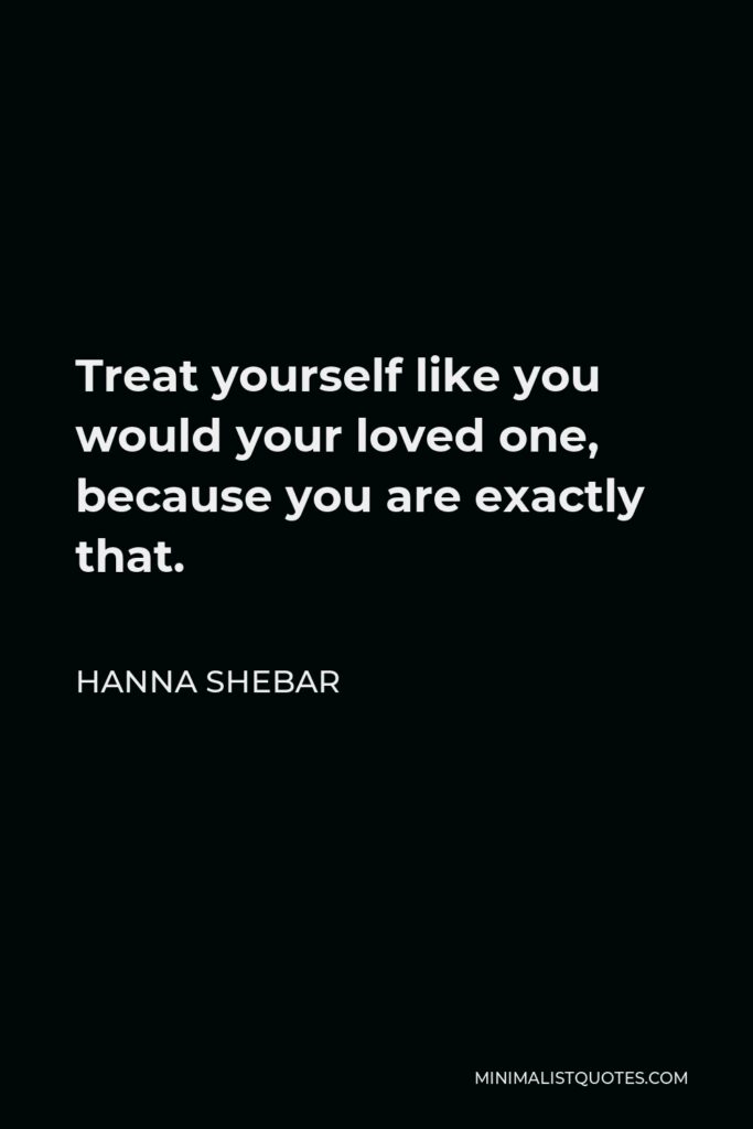 Hanna Shebar Quote - Treat yourself like you would your loved one, because you are exactly that.