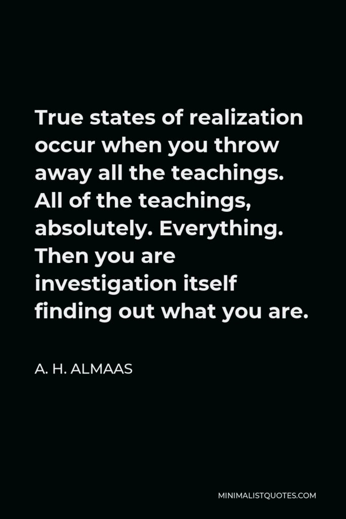 A. H. Almaas Quote - True states of realization occur when you throw away all the teachings. All of the teachings, absolutely. Everything. Then you are investigation itself finding out what you are.