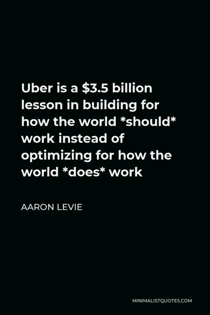 Aaron Levie Quote - Uber is a $3.5 billion lesson in building for how the world *should* work instead of optimizing for how the world *does* work