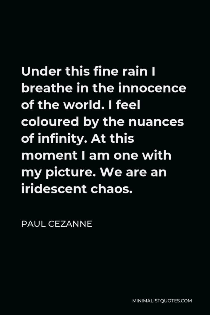 Paul Cezanne Quote - Under this fine rain I breathe in the innocence of the world. I feel coloured by the nuances of infinity. At this moment I am one with my picture. We are an iridescent chaos.