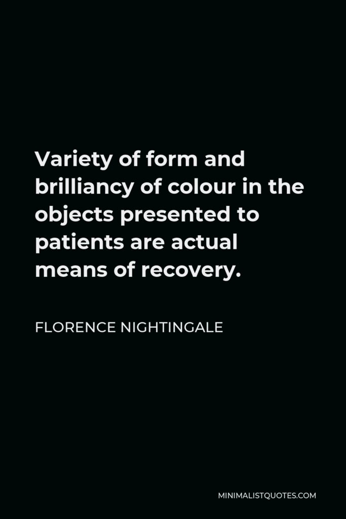Florence Nightingale Quote - Variety of form and brilliancy of colour in the objects presented to patients are actual means of recovery.