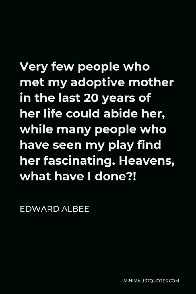 Edward Albee Quote - Very few people who met my adoptive mother in the last 20 years of her life could abide her, while many people who have seen my play find her fascinating. Heavens, what have I done?!