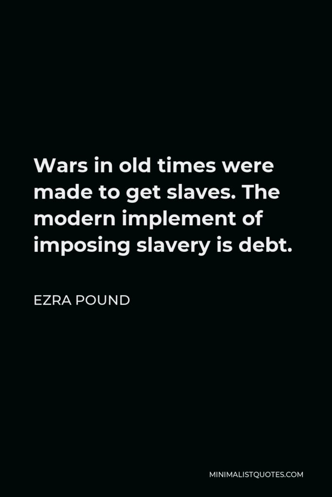 Ezra Pound Quote - Wars in old times were made to get slaves. The modern implement of imposing slavery is debt.