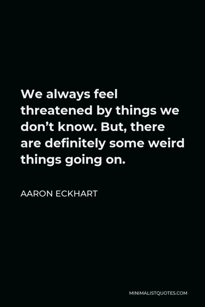 Aaron Eckhart Quote - We always feel threatened by things we don’t know. But, there are definitely some weird things going on.